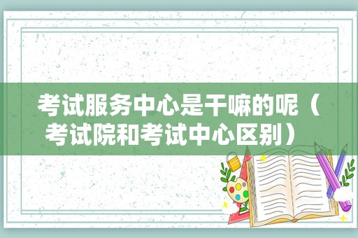 考试服务中心是干嘛的呢（考试院和考试中心区别） 