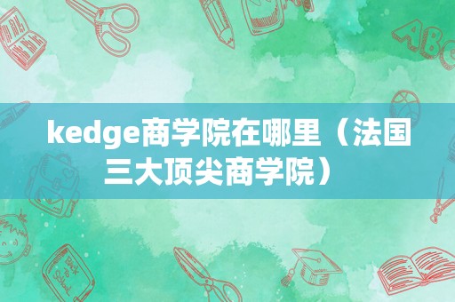 kedge商学院在哪里（法国三大顶尖商学院） 