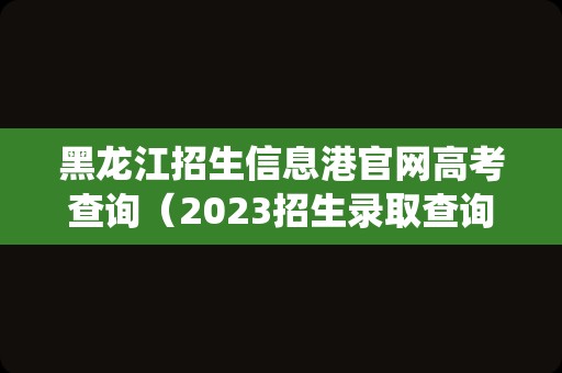 黑龙江招生信息港官网高考查询（2023招生录取查询系统） 