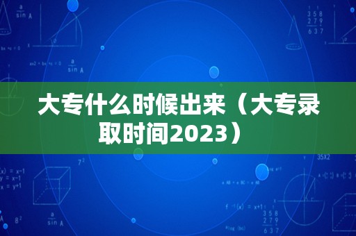 大专什么时候出来（大专录取时间2023） 