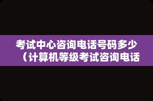 考试中心咨询电话号码多少（计算机等级考试咨询电话） 