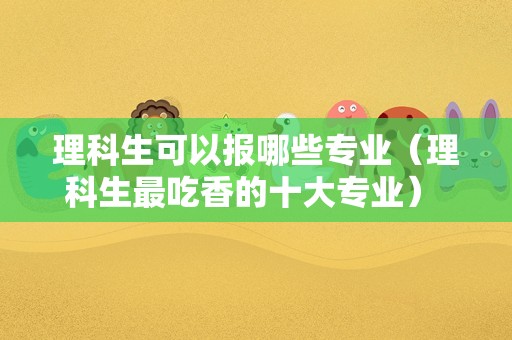 理科生可以报哪些专业（理科生最吃香的十大专业） 