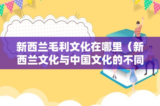 新西兰毛利文化在哪里（新西兰文化与中国文化的不同） 