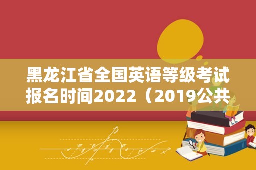 黑龙江省全国英语等级考试报名时间2022（2019公共英语三级考试时间）