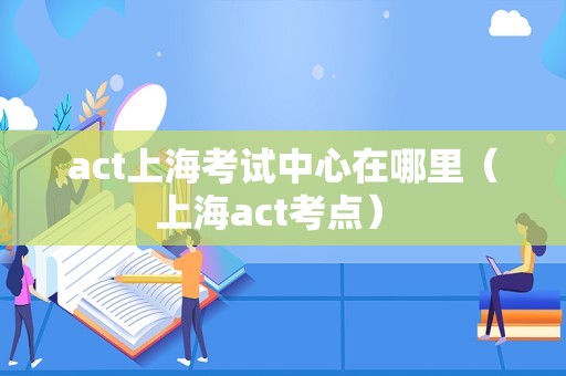 act上海考试中心在哪里（上海act考点） 