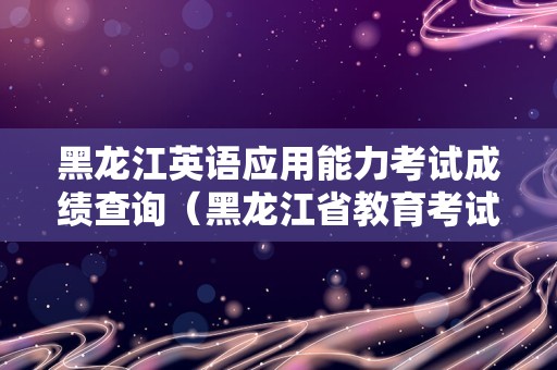 黑龙江英语应用能力考试成绩查询（黑龙江省教育考试官网） 