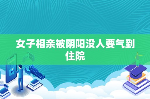 女子相亲被阴阳没人要气到住院