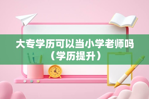 大专学历可以当小学老师吗（学历提升） 