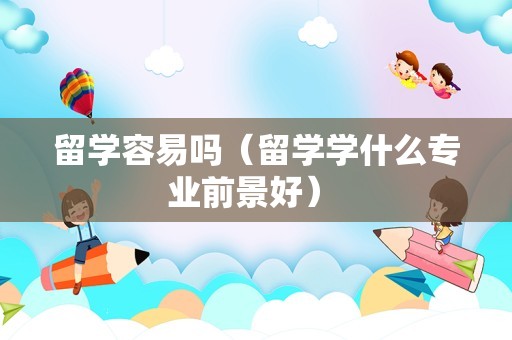 留学容易吗（留学学什么专业前景好） 