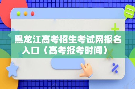 黑龙江高考招生考试网报名入口（高考报考时间） 