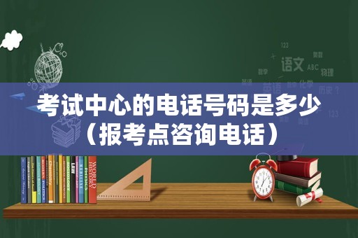 考试中心的电话号码是多少（报考点咨询电话） 