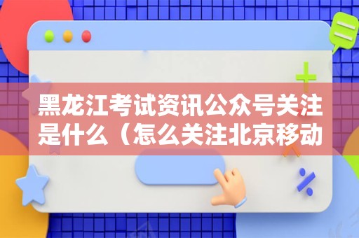 黑龙江考试资讯公众号关注是什么（怎么关注北京移动微信公众号）