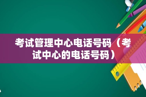 考试管理中心电话号码（考试中心的电话号码）