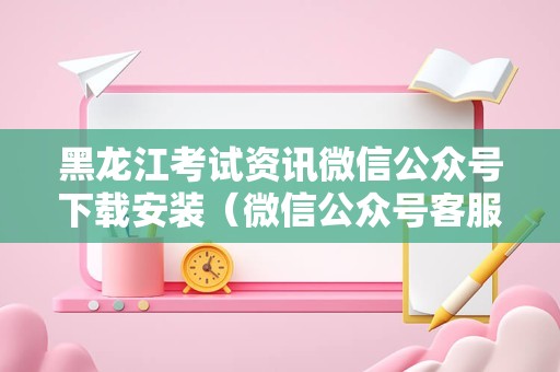 黑龙江考试资讯微信公众号下载安装（微信公众号客服） 