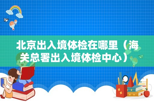 北京出入境体检在哪里（海关总署出入境体检中心） 