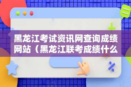 黑龙江考试资讯网查询成绩网站（黑龙江联考成绩什么时候出） 