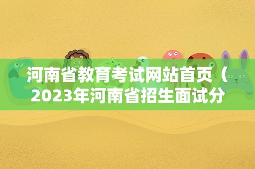 河南省教育考试网站首页（2023年河南省招生面试分数线） 