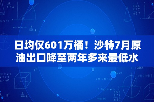 日均仅601万桶！沙特7月原油出口降至两年多来最低水平