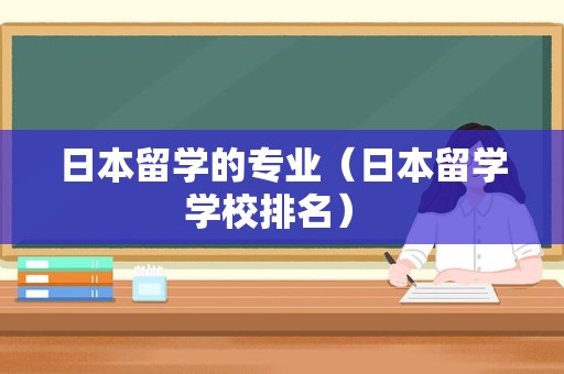 日本留学的专业（日本留学学校排名） 