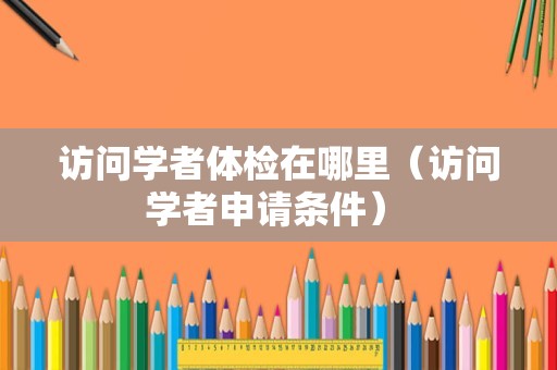 访问学者体检在哪里（访问学者申请条件） 