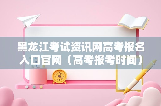 黑龙江考试资讯网高考报名入口官网（高考报考时间） 