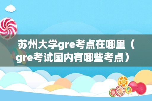 苏州大学gre考点在哪里（gre考试国内有哪些考点） 