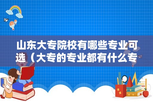 山东大专院校有哪些专业可选（大专的专业都有什么专业） 