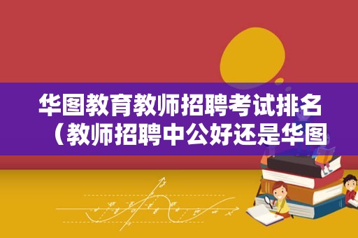 华图教育教师招聘考试排名（教师招聘中公好还是华图好） 