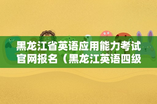 黑龙江省英语应用能力考试官网报名（黑龙江英语四级报名时间）