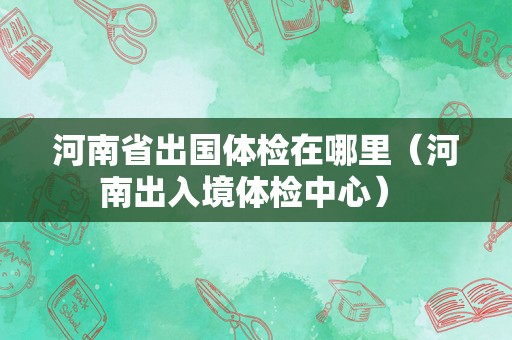 河南省出国体检在哪里（河南出入境体检中心） 