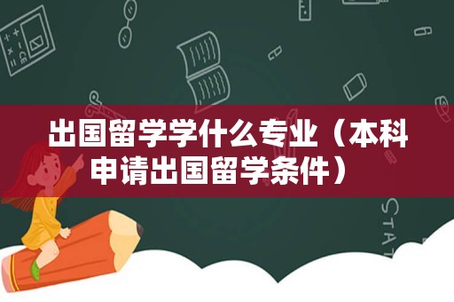 出国留学学什么专业（本科申请出国留学条件） 