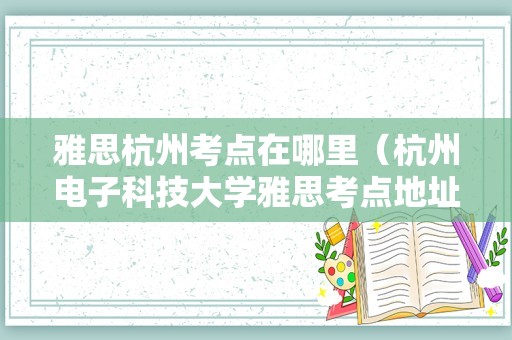 雅思杭州考点在哪里（杭州电子科技大学雅思考点地址） 