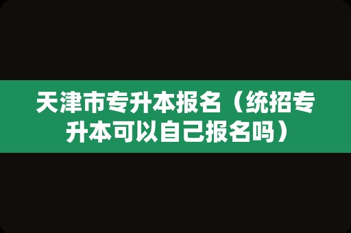 天津市专升本报名（统招专升本可以自己报名吗）