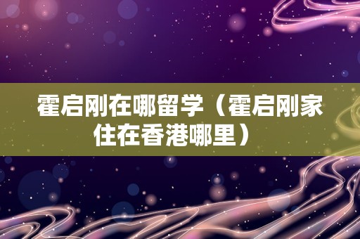 霍启刚在哪留学（霍启刚家住在香港哪里） 