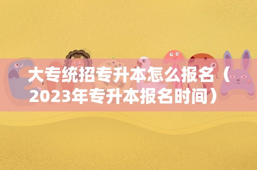 大专统招专升本怎么报名（2023年专升本报名时间） 