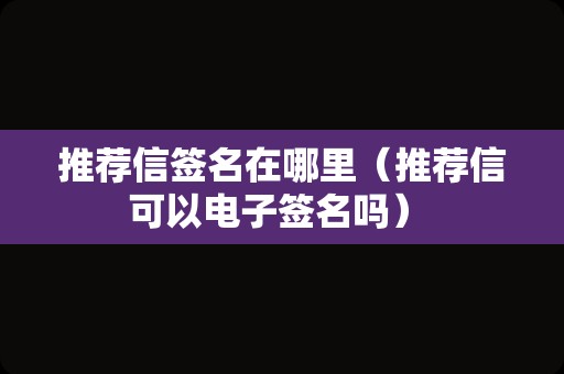 推荐信签名在哪里（推荐信可以电子签名吗） 