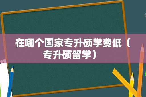 在哪个国家专升硕学费低（专升硕留学） 