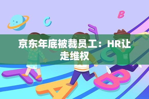 京东年底被裁员工：HR让走维权