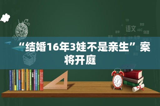 “结婚16年3娃不是亲生”案将开庭