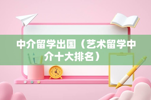 中介留学出国（艺术留学中介十大排名） 