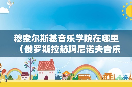 穆索尔斯基音乐学院在哪里（俄罗斯拉赫玛尼诺夫音乐学院） 