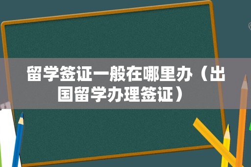 留学签证一般在哪里办（出国留学办理签证） 