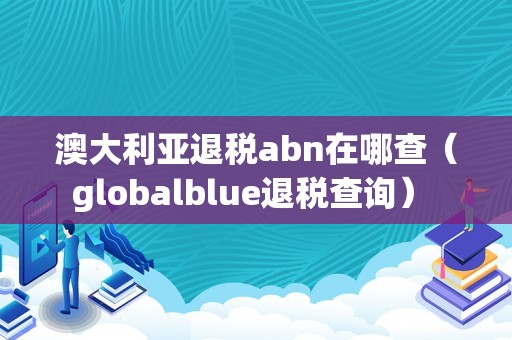 澳大利亚退税abn在哪查（globalblue退税查询） 