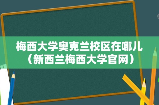 梅西大学奥克兰校区在哪儿（新西兰梅西大学官网） 