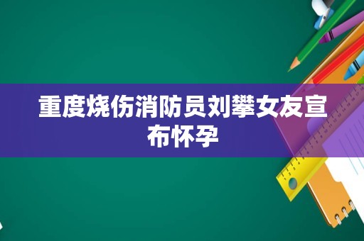 重度烧伤消防员刘攀女友宣布怀孕