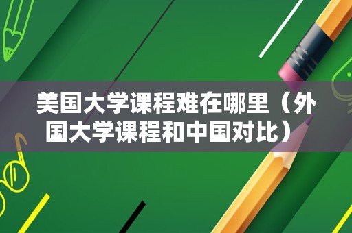 美国大学课程难在哪里（外国大学课程和中国对比） 