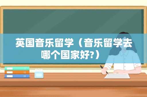 英国音乐留学（音乐留学去哪个国家好?） 