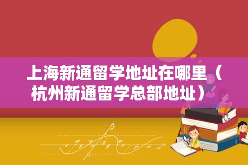 上海新通留学地址在哪里（杭州新通留学总部地址） 