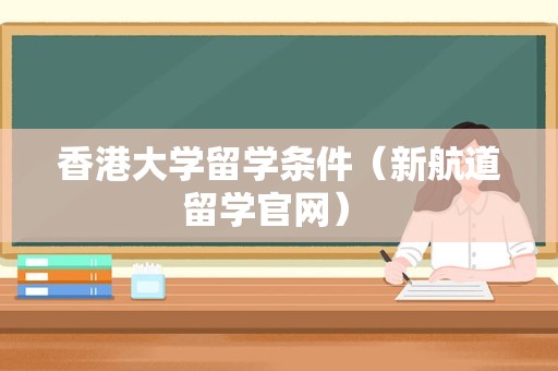 香港大学留学条件（新航道留学官网） 