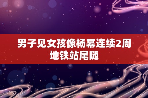 男子见女孩像杨幂连续2周地铁站尾随